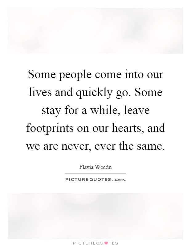 Some people come into our lives and quickly go. Some stay for a while, leave footprints on our hearts, and we are never, ever the same Picture Quote #1