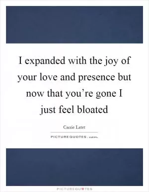 I expanded with the joy of your love and presence but now that you’re gone I just feel bloated Picture Quote #1