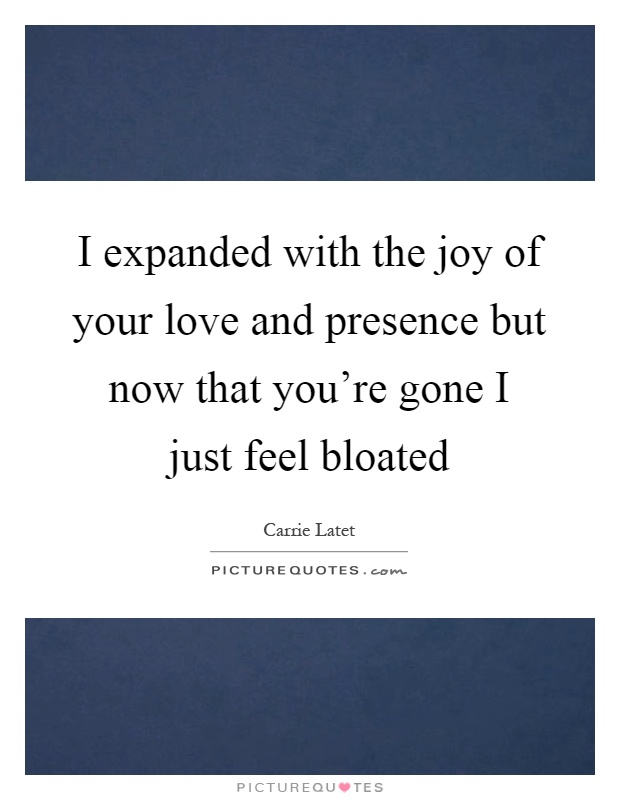 I expanded with the joy of your love and presence but now that you're gone I just feel bloated Picture Quote #1