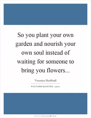 So you plant your own garden and nourish your own soul instead of waiting for someone to bring you flowers Picture Quote #1