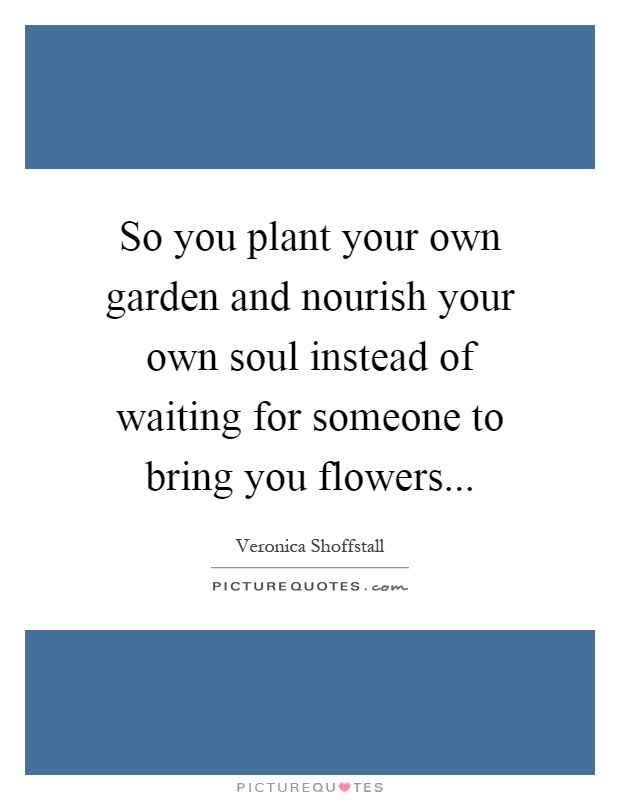 So you plant your own garden and nourish your own soul instead of waiting for someone to bring you flowers Picture Quote #1