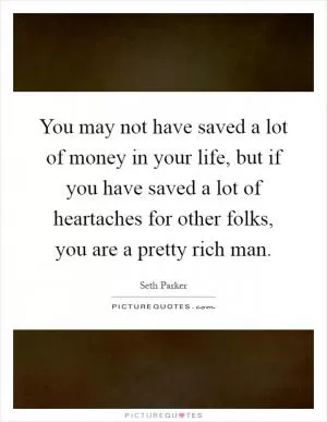 You may not have saved a lot of money in your life, but if you have saved a lot of heartaches for other folks, you are a pretty rich man Picture Quote #1