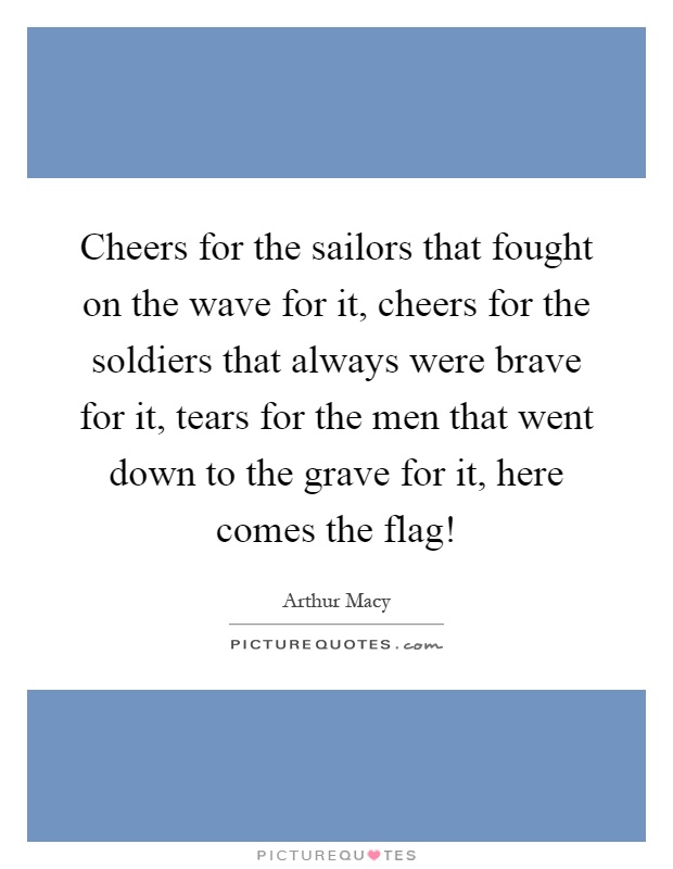 Cheers for the sailors that fought on the wave for it, cheers for the soldiers that always were brave for it, tears for the men that went down to the grave for it, here comes the flag! Picture Quote #1