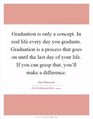 Graduation is only a concept. In real life every day you graduate. Graduation is a process that goes on until the last day of your life. If you can grasp that, you’ll make a difference Picture Quote #1