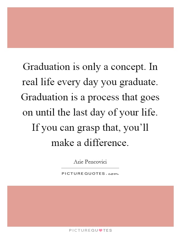 Graduation is only a concept. In real life every day you graduate. Graduation is a process that goes on until the last day of your life. If you can grasp that, you'll make a difference Picture Quote #1