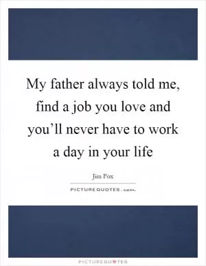My father always told me, find a job you love and you’ll never have to work a day in your life Picture Quote #1