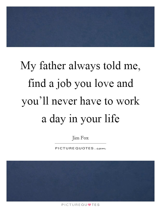 My father always told me, find a job you love and you'll never have to work a day in your life Picture Quote #1