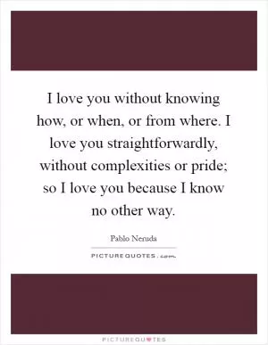 I love you without knowing how, or when, or from where. I love you straightforwardly, without complexities or pride; so I love you because I know no other way Picture Quote #1