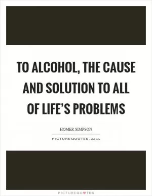 To alcohol, the cause and solution to all of life’s problems Picture Quote #1