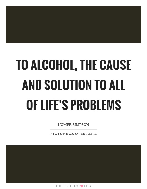 To alcohol, the cause and solution to all of life's problems Picture Quote #1