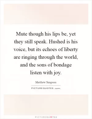 Mute though his lips be, yet they still speak. Hushed is his voice, but its echoes of liberty are ringing through the world, and the sons of bondage listen with joy Picture Quote #1