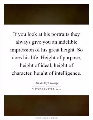 If you look at his portraits they always give you an indelible impression of his great height. So does his life. Height of purpose, height of ideal, height of character, height of intelligence Picture Quote #1