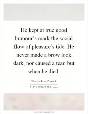 He kept at true good humour’s mark the social flow of pleasure’s tide: He never made a brow look dark, nor caused a tear, but when he died Picture Quote #1