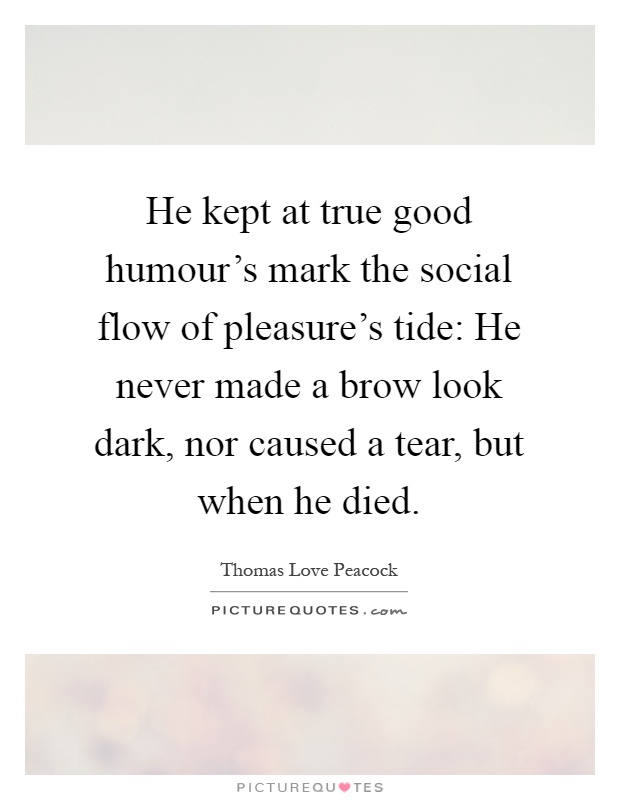 He kept at true good humour's mark the social flow of pleasure's tide: He never made a brow look dark, nor caused a tear, but when he died Picture Quote #1