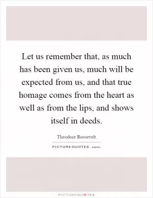 Let us remember that, as much has been given us, much will be expected from us, and that true homage comes from the heart as well as from the lips, and shows itself in deeds Picture Quote #1