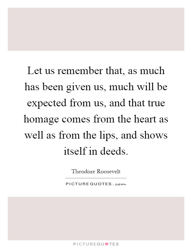 Let us remember that, as much has been given us, much will be expected from us, and that true homage comes from the heart as well as from the lips, and shows itself in deeds Picture Quote #1