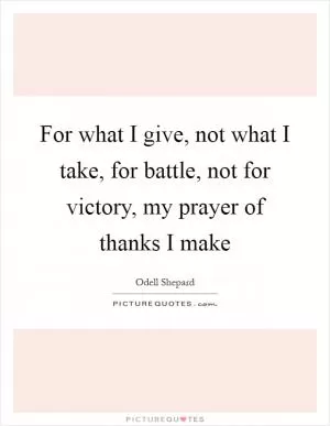 For what I give, not what I take, for battle, not for victory, my prayer of thanks I make Picture Quote #1