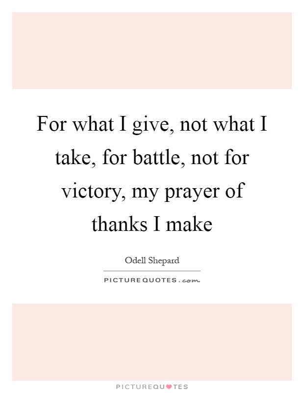 For what I give, not what I take, for battle, not for victory, my prayer of thanks I make Picture Quote #1