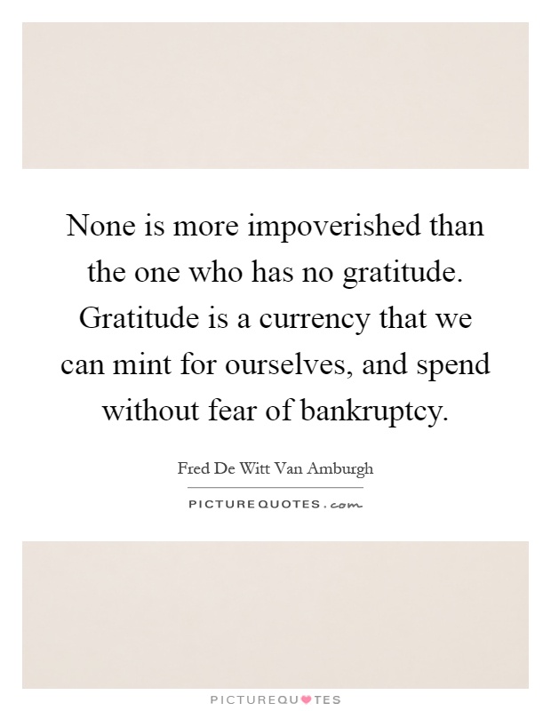 None is more impoverished than the one who has no gratitude. Gratitude is a currency that we can mint for ourselves, and spend without fear of bankruptcy Picture Quote #1