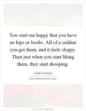 You start out happy that you have no hips or boobs. All of a sudden you get them, and it feels sloppy. Then just when you start liking them, they start drooping Picture Quote #1