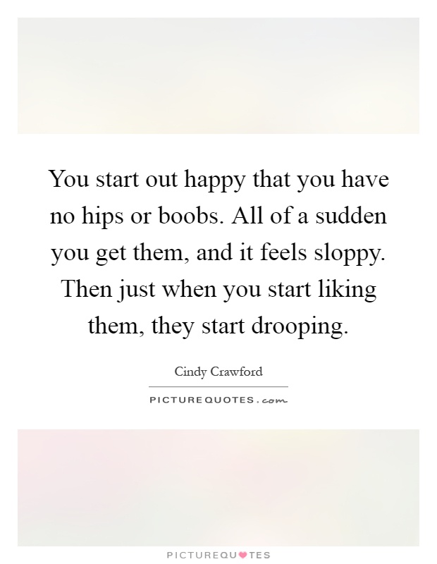 You start out happy that you have no hips or boobs. All of a sudden you get them, and it feels sloppy. Then just when you start liking them, they start drooping Picture Quote #1