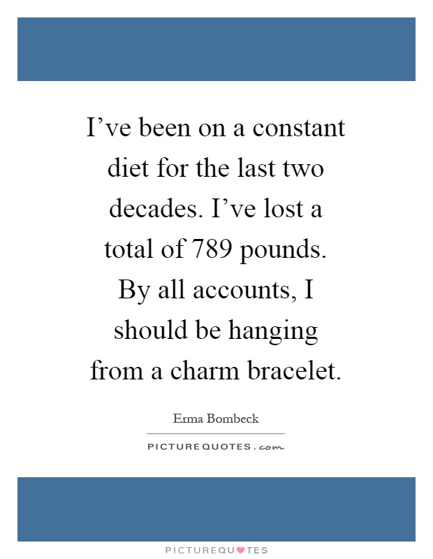 I've been on a constant diet for the last two decades. I've lost a total of 789 pounds. By all accounts, I should be hanging from a charm bracelet Picture Quote #1