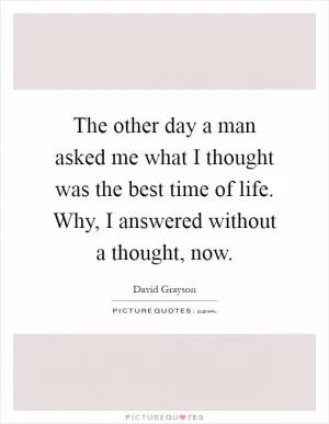 The other day a man asked me what I thought was the best time of life. Why, I answered without a thought, now Picture Quote #1