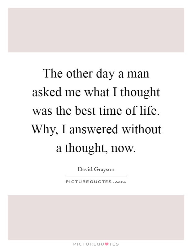 The other day a man asked me what I thought was the best time of life. Why, I answered without a thought, now Picture Quote #1