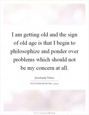 I am getting old and the sign of old age is that I begin to philosophize and ponder over problems which should not be my concern at all Picture Quote #1