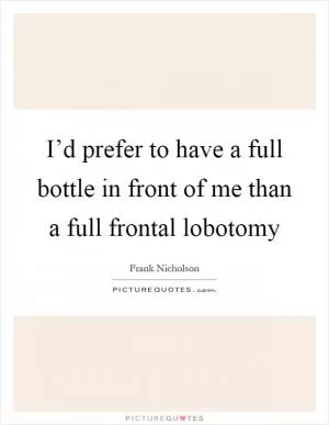 I’d prefer to have a full bottle in front of me than a full frontal lobotomy Picture Quote #1