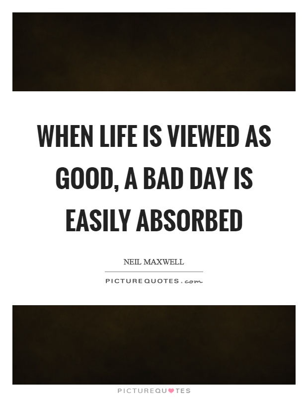 When life is viewed as good, a bad day is easily absorbed Picture Quote #1