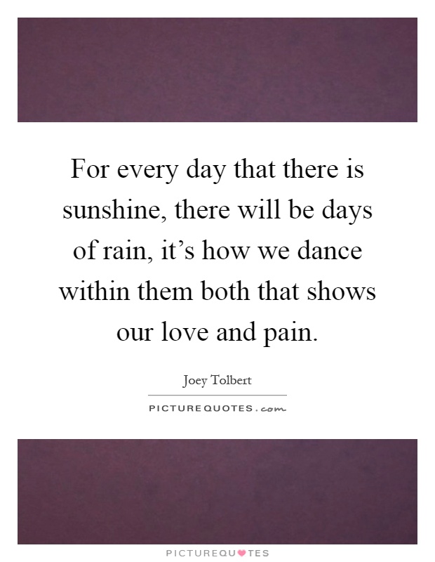 For every day that there is sunshine, there will be days of rain, it's how we dance within them both that shows our love and pain Picture Quote #1