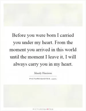 Before you were born I carried you under my heart. From the moment you arrived in this world until the moment I leave it, I will always carry you in my heart Picture Quote #1