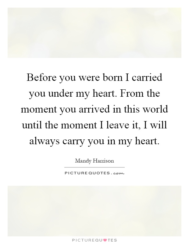 Before you were born I carried you under my heart. From the moment you arrived in this world until the moment I leave it, I will always carry you in my heart Picture Quote #1