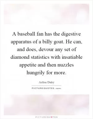 A baseball fan has the digestive apparatus of a billy goat. He can, and does, devour any set of diamond statistics with insatiable appetite and then nuzzles hungrily for more Picture Quote #1