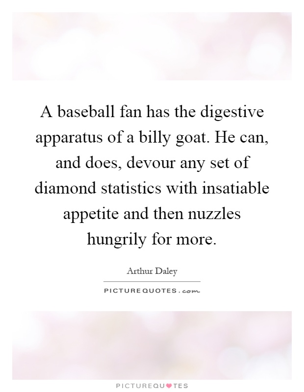 A baseball fan has the digestive apparatus of a billy goat. He can, and does, devour any set of diamond statistics with insatiable appetite and then nuzzles hungrily for more Picture Quote #1