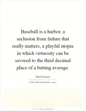 Baseball is a harbor, a seclusion from failure that really matters, a playful utopia in which virtuosity can be savored to the third decimal place of a batting average Picture Quote #1