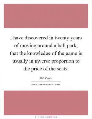 I have discovered in twenty years of moving around a ball park, that the knowledge of the game is usually in inverse proportion to the price of the seats Picture Quote #1