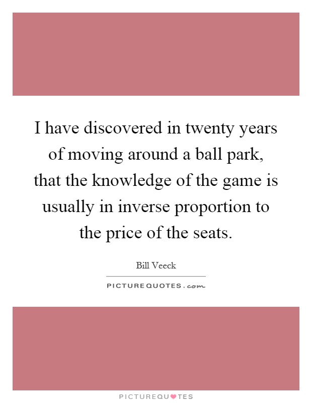 I have discovered in twenty years of moving around a ball park, that the knowledge of the game is usually in inverse proportion to the price of the seats Picture Quote #1