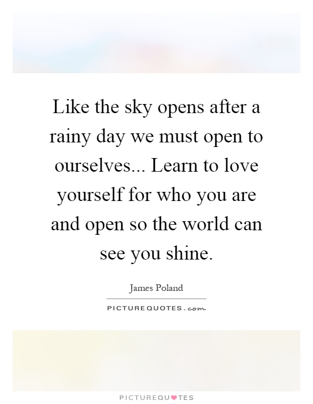 Like the sky opens after a rainy day we must open to ourselves... Learn to love yourself for who you are and open so the world can see you shine Picture Quote #1