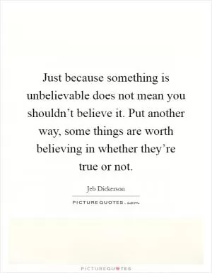 Just because something is unbelievable does not mean you shouldn’t believe it. Put another way, some things are worth believing in whether they’re true or not Picture Quote #1