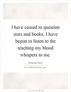 I have ceased to question stars and books; I have begun to listen to the teaching my blood whispers to me Picture Quote #1
