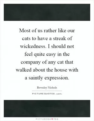 Most of us rather like our cats to have a streak of wickedness. I should not feel quite easy in the company of any cat that walked about the house with a saintly expression Picture Quote #1