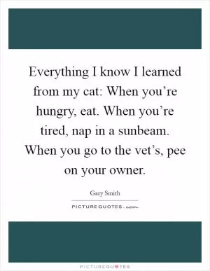 Everything I know I learned from my cat: When you’re hungry, eat. When you’re tired, nap in a sunbeam. When you go to the vet’s, pee on your owner Picture Quote #1