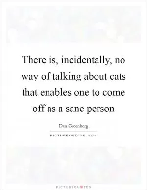 There is, incidentally, no way of talking about cats that enables one to come off as a sane person Picture Quote #1