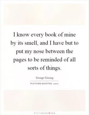 I know every book of mine by its smell, and I have but to put my nose between the pages to be reminded of all sorts of things Picture Quote #1