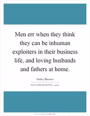 Men err when they think they can be inhuman exploiters in their business life, and loving husbands and fathers at home Picture Quote #1