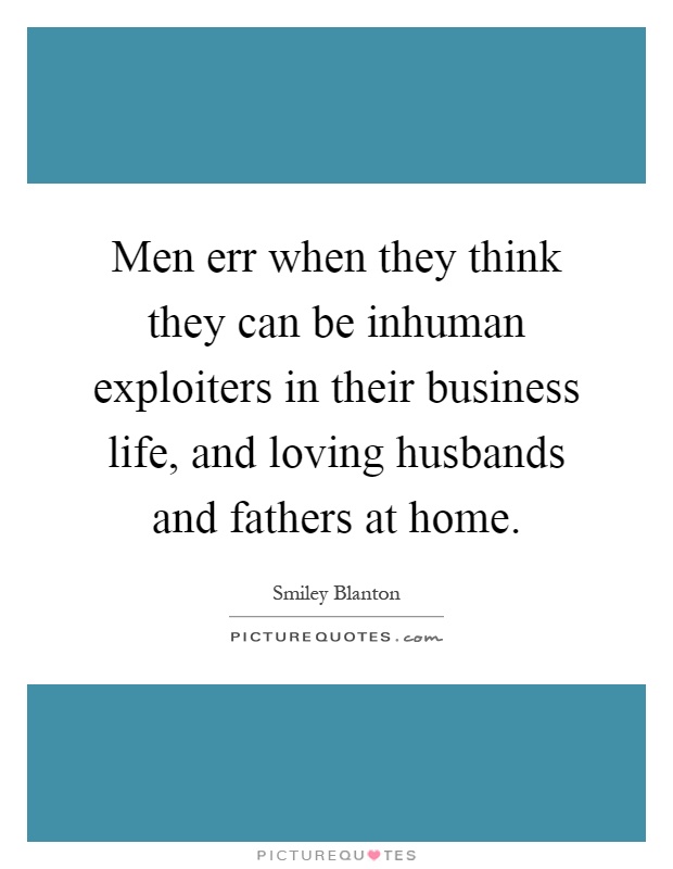Men err when they think they can be inhuman exploiters in their business life, and loving husbands and fathers at home Picture Quote #1