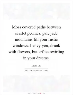Moss covered paths between scarlet peonies, pale jade mountains fill your rustic windows. I envy you, drunk with flowers, butterflies swirling in your dreams Picture Quote #1