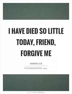 I have died so little today, friend, forgive me Picture Quote #1